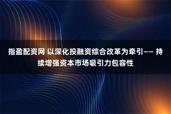 指盈配资网 以深化投融资综合改革为牵引—— 持续增强资本市场吸引力包容性