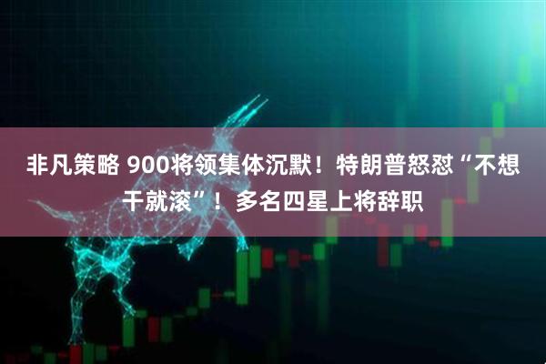 非凡策略 900将领集体沉默！特朗普怒怼“不想干就滚”！多名四星上将辞职