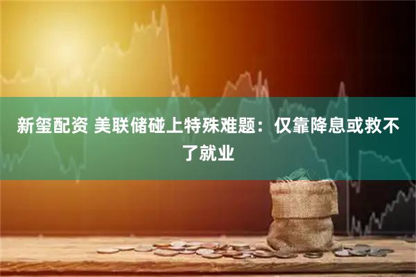 新玺配资 美联储碰上特殊难题:仅靠降息或救不了就业