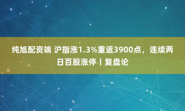 纯旭配资端 沪指涨1.3%重返3900点，连续两日百股涨停丨复盘论