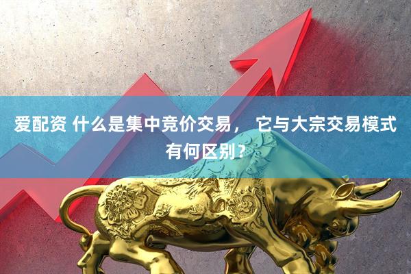 爱配资 什么是集中竞价交易， 它与大宗交易模式有何区别？