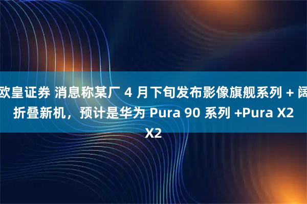 欧皇证券 消息称某厂 4 月下旬发布影像旗舰系列 + 阔折叠新机，预计是华为 Pura 90 系列 +Pura X2